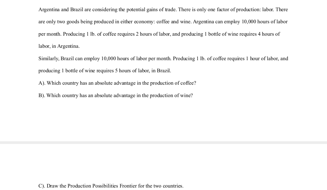 Argentina and Brazil are considering the potential gains of trade. There is only one factor of production: labor. There
are only two goods being produced in either economy: coffee and wine. Argentina can employ 10,000 hours of labor
per month. Producing 1 lb. of coffee requires 2 hours of labor, and producing 1 bottle of wine requires 4 hours of
labor, in Argentina.
Similarly, Brazil can employ 10,000 hours of labor per month. Producing 1 lb. of coffee requires 1 hour of labor, and
producing 1 bottle of wine requires 5 hours of labor, in Brazil.
A). Which country has an absolute advantage in the production of coffee?
B). Which country has an absolute advantage in the production of wine?
C). Draw the Production Possibilities Frontier for the two countries.