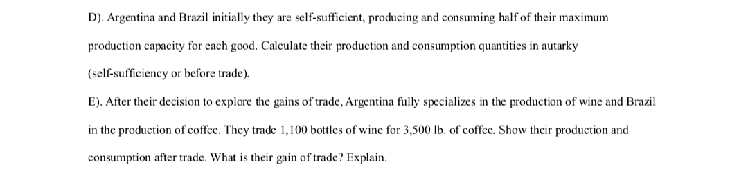 D). Argentina and Brazil initially they are self-sufficient, producing and consuming half of their maximum
production capacity for each good. Calculate their production and consumption quantities in autarky
(self-sufficiency or before trade).
E). After their decision to explore the gains of trade, Argentina fully specializes in the production of wine and Brazil
in the production of coffee. They trade 1,100 bottles of wine for 3,500 lb. of coffee. Show their production and
consumption after trade. What is their gain of trade? Explain.