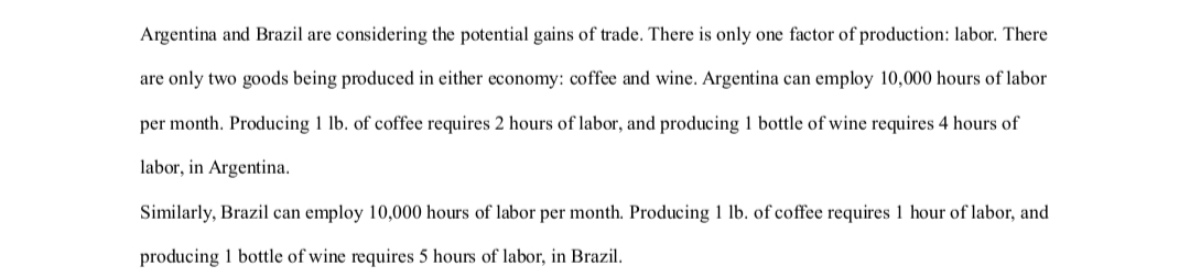 Argentina and Brazil are considering the potential gains of trade. There is only one factor of production: labor. There
are only two goods being produced in either economy: coffee and wine. Argentina can employ 10,000 hours of labor
per month. Producing 1 lb. of coffee requires 2 hours of labor, and producing 1 bottle of wine requires 4 hours of
labor, in Argentina.
Similarly, Brazil can employ 10,000 hours of labor per month. Producing 1 lb. of coffee requires 1 hour of labor, and
producing 1 bottle of wine requires 5 hours of labor, in Brazil.