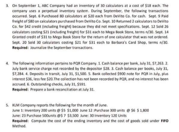 3. On September 1, ABC Company had an inventory of 30 calculators at a cost of $18 each. The
company uses a perpetual inventory system. During September, the following transactions
occurred. Sept. 6 Purchased 80 calculators at $20 each from DeVito Co. for cash. Sept. 9 Paid
freight of $80 on calculators purchased from DeVito Co. Sept. 10 Returned 2 calculators to DeVito
Co. for $42 credit (including freight) because they did not meet specifications. Sept. 12 Sold 26
calculators costing $21 (including freight) for $31 each to Mega Book Store, terms n/30. Sept. 14
Granted credit of $31 to Mega Book Store for the return of one calculator that was not ordered.
Sept. 20 Sold 30 calculators costing $21 for $31 each to Barbara's Card Shop, terms n/30.
Required: Journalize the September transactions.
4. The following information pertains to POR Company. 1. Cash balance per bank, July 31, $7,263. 2.
July bank service charge not recorded by the depositor $28. 3. Cash balance per books, July 31,
$7,284. 4. Deposits in transit, July 31, $1,500. 5. Bank collected $900 note for PQR in July, plus
interest $36, less fee $20. The collection has not been recorded by PQR, and no interest has been
accrued. 6. Outstanding checks, July 31, $591.
Required: Prepare a bank reconciliation at July 31.
5. KLM Company reports the following for the month of June.
June 1: Inventory 200 units @ $5 $1,000 June 12 :Purchase 300 units @ $6 $ 1,800
June: 23 Purchase 500units @S 7 $3,500 June: 30 Inventory 120 Units
Required: Compute the cost of the ending inventory and the cost of goods sold under FIFO
Method.
