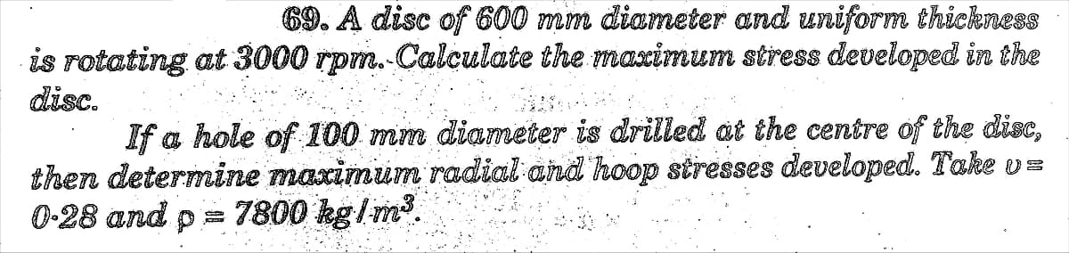 69. A disc of 600 mm diameter and uniform thickness
is rotating at 3000 rpm. Calculate the maximum stress developed in the
disc.
If a hole of 100 mm dianmeter is drilled at the centre of the disc,
then determine maximum radial and hoop stresses developed. Take vs
0-28 and p = 7800 kg/m.
