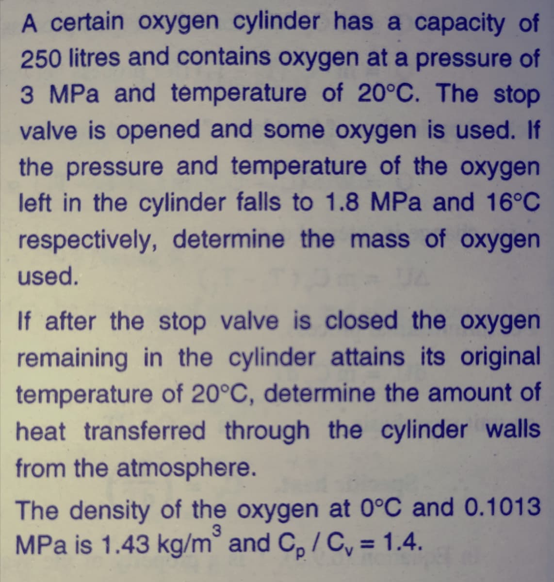 A certain oxygen cylinder has a capacity of
250 litres and contains oxygen at a pressure of
3 MPa and temperature of 20°C. The stop
valve is opened and some oxygen is used. If
the pressure and temperature of the oxygen
left in the cylinder falls to 1.8 MPa and 16°C
respectively, determine the mass of oxygen
used.
If after the stop valve is closed the oxygen
remaining in the cylinder attains its original
temperature of 20°C, determine the amount of
heat transferred through the cylinder walls
from the atmosphere.
The density of the oxygen at 0°C and 0.1013
MPa is 1.43 kg/m° and C, / C, = 1.4.
3.
%3D
