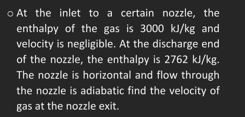 o At the inlet to a certain nozzle, the
enthalpy of the gas is 3000 kJ/kg and
velocity is negligible. At the discharge end
of the nozzle, the enthalpy is 2762 kJ/kg.
The nozzle is horizontal and flow through
the nozzle is adiabatic find the velocity of
gas at the nozzle exit.
