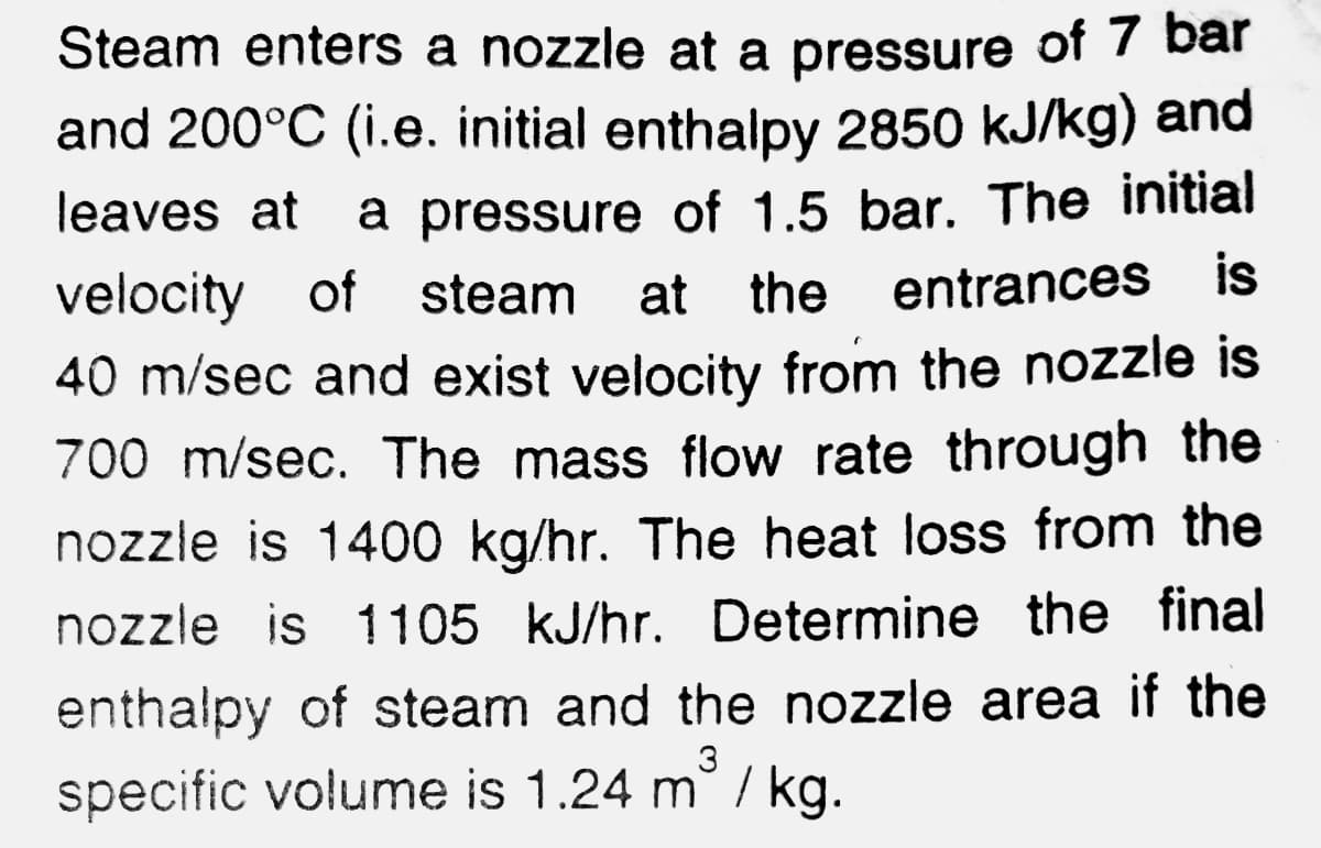 Steam enters a nozzle at a pressure of 7 bar
and 200°C (i.e. initial enthalpy 2850 kJ/kg) and
a pressure of 1.5 bar. The initial
of steam at the
leaves at
entrances is
40 m/sec and exist velocity from the nozzle is
700 m/sec. The mass flow rate through the
nozzle is 1400 kg/hr. The heat loss from the
nozzle is 1105 kJ/hr. Determine the final
enthalpy of steam and the nozzle area if the
3
specific volume is 1.24 m / kg.
