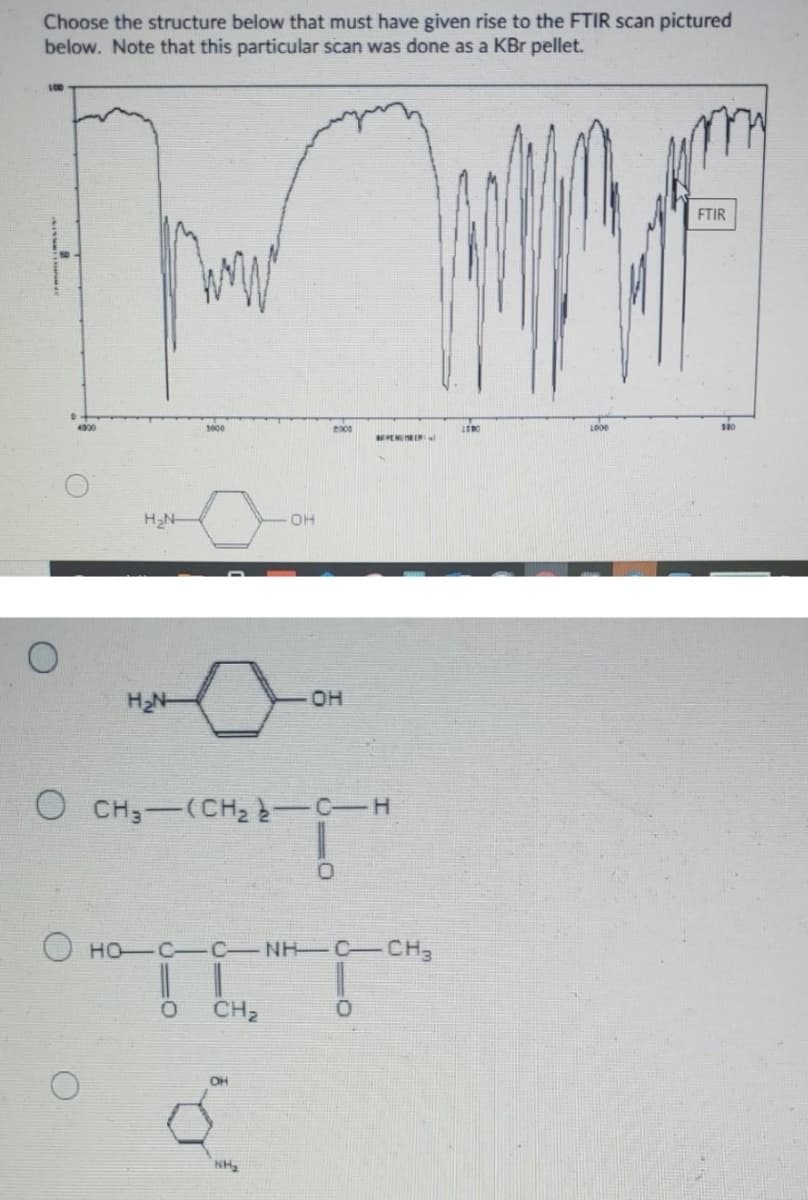 Choose the structure below that must have given rise to the FTIR scan pictured
below. Note that this particular scan was done as a KBr pellet.
L00
FTIR
4000
H2N-
OH
H2N-
он
O CH;-(CH2 -C-H
HO C C NH C CH3
CH2
OH
NH
