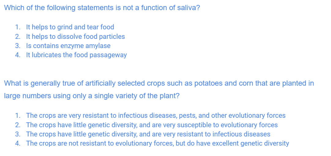 Which of the following statements is not a function of saliva?
1. It helps to grind and tear food
2. It helps to dissolve food particles
3. Is contains enzyme amylase
4. It lubricates the food passageway
What is generally true of artificially selected crops such as potatoes and corn that are planted in
large numbers using only a single variety of the plant?
1. The crops are very resistant to infectious diseases, pests, and other evolutionary forces
2. The crops have little genetic diversity, and are very susceptible to evolutionary forces
3. The crops have little genetic diversity, and are very resistant to infectious diseases
4. The crops are not resistant to evolutionary forces, but do have excellent genetic diversity