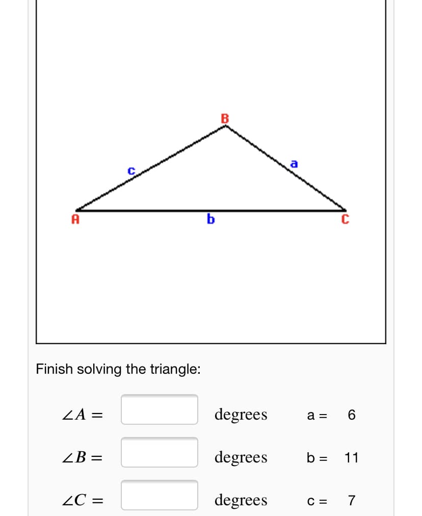a
A
C
Finish solving the triangle:
ZA =
degrees
a =
ZB =
degrees
b =
11
ZC =
degrees
C =
