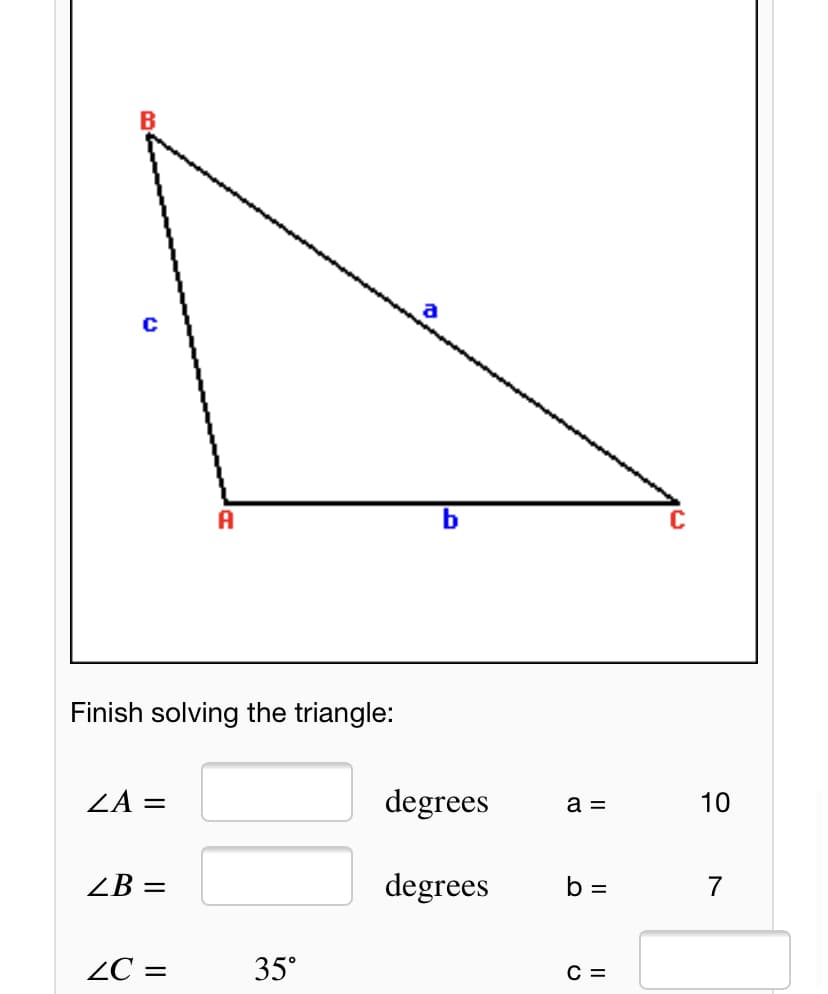 A
C
Finish solving the triangle:
ZA =
degrees
10
a =
ZB =
degrees
b =
7
ZC =
35°
С —
