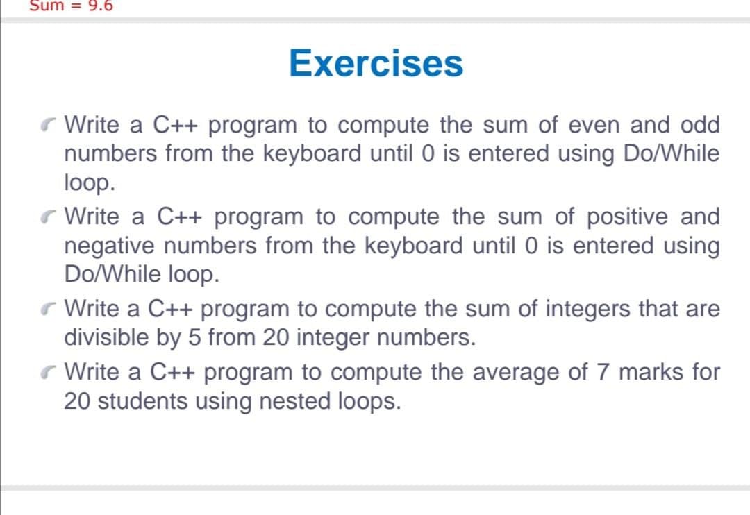 Sum = 9.6
Exercises
r Write a C++ program to compute the sum of even and odd
numbers from the keyboard until O is entered using Do/While
loop.
r Write a C++ program to compute the sum of positive and
negative numbers from the keyboard until 0 is entered using
Do/While loop.
r Write a C++ program to compute the sum of integers that are
divisible by 5 from 20 integer numbers.
Write a C++ program to compute the average of 7 marks for
20 students using nested loops.
