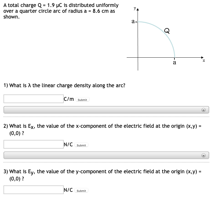 y
A total charge Q = 1.9 µC is distributed uniformly
over a quarter circle arc of radius a = 8.6 cm as
shown.
a-
T
X
a
1) What is A the linear charge density along the arc?
C/m Submit
2) What is Ex, the value of the x-component of the electric field at the origin (x,y) =
(0,0) ?
N/C Submit
3) What is Ey, the value of the y-component of the electric field at the origin (x,y) =
(0,0) ?
N/C Submit