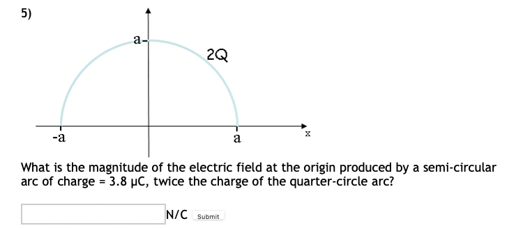 5)
a-
X
-a
a
What is the magnitude of the electric field at the origin produced by a semi-circular
arc of charge = 3.8 µC, twice the charge of the quarter-circle arc?
N/C Submit
2Q