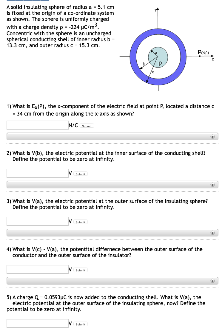 A solid insulating sphere of radius a = 5.1 cm
is fixed at the origin of a co-ordinate system
as shown. The sphere is uniformly charged
with a charge density p = -224 µC/m³.
Concentric with the sphere is an uncharged
spherical conducting shell of inner radius b =
13.3 cm, and outer radius c = 15.3 cm.
P(40)
1) What is Ex(P), the x-component of the electric field at point P, located a distance d
= 34 cm from the origin along the x-axis as shown?
N/C Submit
+
2) What is V(b), the electric potential at the inner surface of the conducting shell?
Define the potential to be zero at infinity.
V Submit
+)
3) What is V(a), the electric potential at the outer surface of the insulating sphere?
Define the potential to be zero at infinity.
Submit
4) What is V(c) - V(a), the potentital differnece between the outer surface of the
conductor and the outer surface of the insulator?
Submit
5) A charge Q = 0.0593µC is now added to the conducting shell. What is V(a), the
electric potential at the outer surface of the insulating sphere, now? Define the
potential to be zero at infinity.
V Submit
