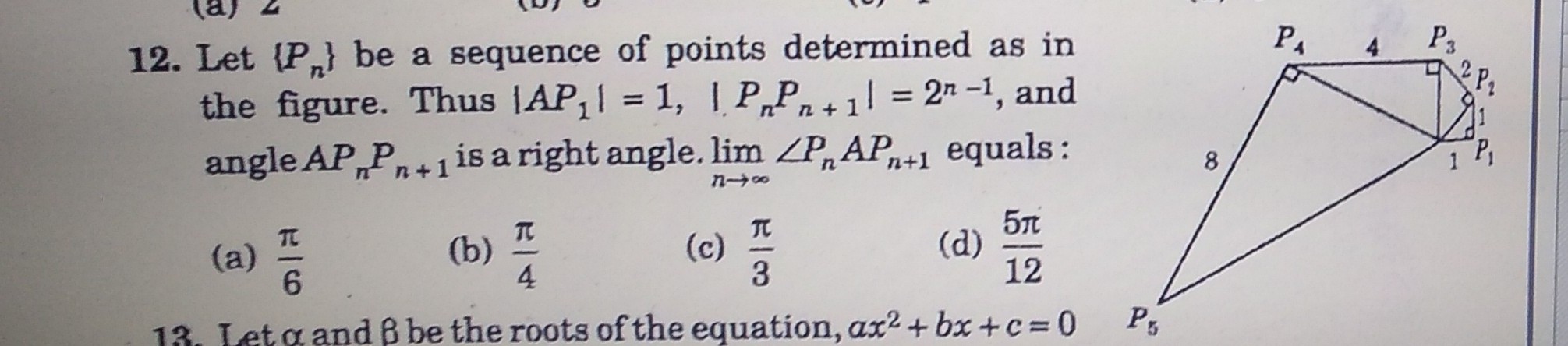 12. Let {P,} be a sequence of points determined as in
the figure. Thus |AP,| = 1, | P„Pn + 1 = 2" -1, and
angle AP„P,+1 is a right angle. lim ZP,A
P3
%D
%D
n+1 equals:
8.
TC
(a)
6.
TC
(b)
4
57
(d)
12
(c)
