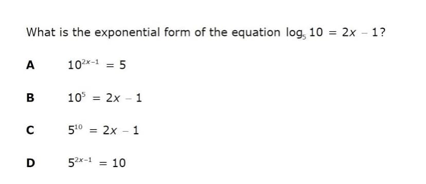 What is the exponential form of the equation log, 10 = 2x - 1?
A
102x-1 = 5
В
105 = 2x - 1
C
510 = 2x – 1
D
52x-1 = 10
