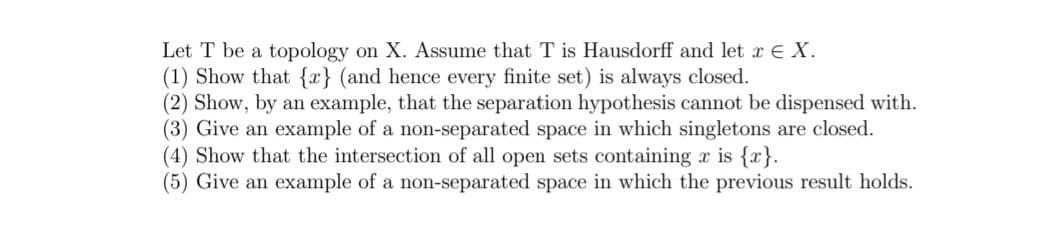 Let T be a topology on X. Assume that T is Hausdorff and let x € X.
(1) Show that {x} (and hence every finite set) is always closed.
(2) Show, by an example, that the separation hypothesis cannot be dispensed with.
(3) Give an example of a non-separated space in which singletons are closed.
(4) Show that the intersection of all open sets containing r is {x}.
(5) Give an example of a non-separated space in which the previous result holds.
