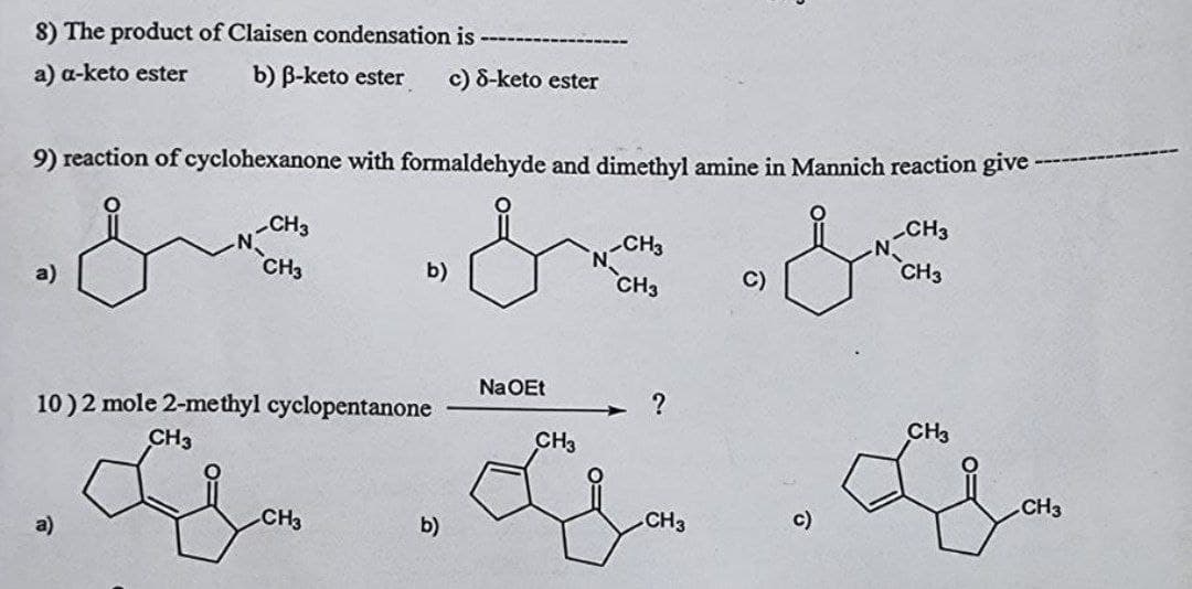 8) The product of Claisen condensation is
a) a-keto ester b) B-keto ester c) 8-keto ester
9) reaction of cyclohexanone with formaldehyde and dimethyl amine in Mannich reaction give-
CH3
CH3
CH3
CH3
CH3
b)
C)
a)
CH3
Na OEt
?
10) 2 mole 2-methyl cyclopentanone
CH3
CH3
CH3
G. G
CH3
CH3
c)
b)
CH3