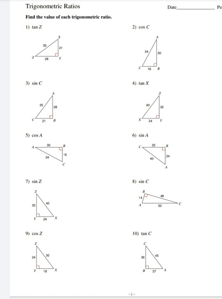 Trigonometric Ratios
Date
Ре
Find the value of each trigonometric ratio.
1) tan Z
2) cos C
A
35
21
34
30
28
Y
C 16 B
3) sin C
4) tan X
A
35
28
40
32
21
B
X
24
5) cos A
6) sin A
30
B
32
B
16
24
34
40
7) sin Z
8) sin C
B
48
14
32
40
A
50
Y
24
9) cos Z
10) tan C
24
30
36
45
Y
18
B 27
A
-1-
