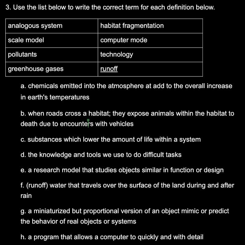 3. Use the list below to write the correct term for each definition below.
analogous system
scale model
pollutants
greenhouse gases
habitat fragmentation
computer mode
technology
runoff
a. chemicals emitted into the atmosphere at add to the overall increase
in earth's temperatures
b. when roads cross a habitat; they expose animals within the habitat to
death due to encounters with vehicles
c. substances which lower the amount of life within a system
d. the knowledge and tools we use to do difficult tasks
e. a research model that studies objects similar in function or design
f. (runoff) water that travels over the surface of the land during and after
rain
g. a miniaturized but proportional version of an object mimic or predict
the behavior of real objects or systems
h. a program that allows a computer to quickly and with detail