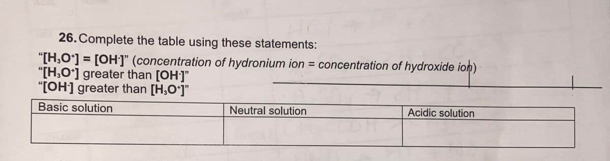 26. Complete the table using these statements:
"[H,O'] = [OH]" (concentration of hydronium ion = concentration of hydroxide ion)
"[H,O*] greater than [OH]"
"[OH] greater than [H,Oʻ]"
Basic solution
Neutral solution
Acidic solution
