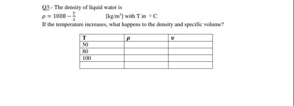 Q3:- The density of liquid water is
p = 1008 -
[kg/m] with T in C.
If the temperature increases, what happens to the density and specific volume?
T
50
80
100
