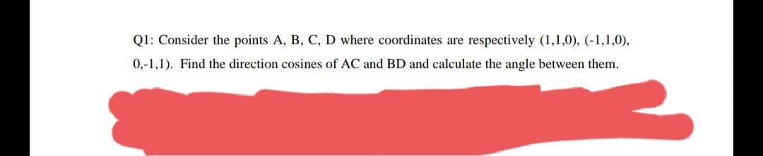 Q1: Consider the points A, B, C, D where coordinates are respectively (1,1,0), (-1,1,0),
0,-1,1). Find the direction cosines of AC and BD and calculate the angle between them.
