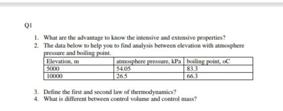 QI
1. What are the advantage to know the intensive and extensive properties?
2. The data below to help you to find analysis between elevation with atmosphere
pressure and boiling point.
Elevation, m
5000
10000
atmosphere pressure, kPa| boiling point, oC
54.05
26.5
83.3
66.3
3. Define the first and second law of thermodynamics?
4. What is different between control volume and control mass?

