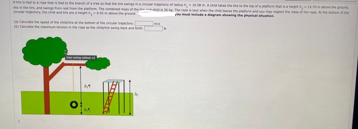 A tire is tied to a rope that is tied to the branch of a tree so that the tire swings in a circular trajectory of radius h,
= 16.08 m. A child takes the tire to the top of a platform that is a height h, = 12.70 m above the ground,
sits in the tire, and swings from rest from the platform. The combined mass of the tire and child is 36 kg. The rope is taut when the child leaves the platform and you may neglect the mass of the rope. At the bottom of the
circular trajectory, the child and tire are a height h, = 0.92 m above the ground. .
%3D
you must include a diagram showing the physical situation.
(a) Calculate the speed of the child/tire at the bottom of the circular trajectory.
(b) Calculate the maximum tension in the rope as the child/tire swing back and forth.
m/s
tree-swing-edited-v2
h2
