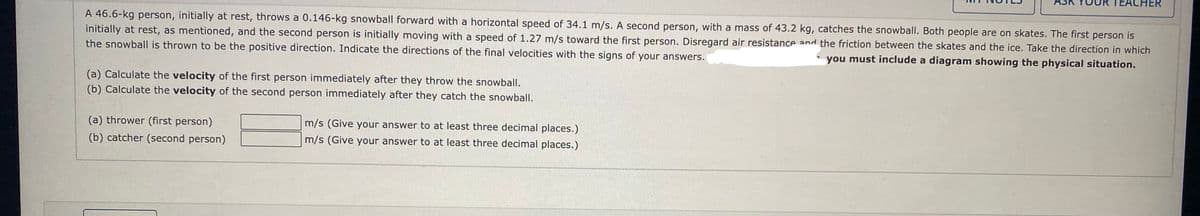 ACHER
A 46.6-kg person, initially at rest, throws a 0.146-kg snowball forward with a horizontal speed of 34.1 m/s. A second person, with a mass of 43.2 kg, catches the snowball. Both people are on skates. The first person is
initially at rest, as mentioned, and the second person is initially moving with a speed of 1.27 m/s toward the first person. Disregard air resistance and the friction between the skates and the ice. Take the direction in which
the snowball is thrown to be the positive direction. Indicate the directions of the final velocities with the signs of your answers.
you must include a diagram showing the physical situation.
(a) Calculate the velocity of the first person immediately after they throw the snowball.
(b) Calculate the velocity of the second person immediately after they catch the snowball.
(a) thrower (first person)
m/s (Give your answer to at least three decimal places.)
(b) catcher (second person)
m/s (Give your answer to at least three decimal places.)
