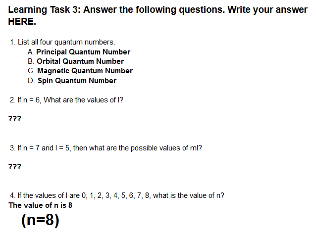 Learning Task 3: Answer the following questions. Write your answer
HERE.
1. List all four quantum numbers.
A. Principal Quantum Number
B. Orbital Quantum Number
C. Magnetic Quantum Number
D. Spin Quantum Number
2. If n = 6, What are the values of 1?
???
3. If n =7 and I= 5, then what are the possible values of ml?
???
4. If the values of l are 0, 1, 2, 3, 4, 5, 6, 7, 8, what is the value of n?
The value of n is 8
(n=8)
