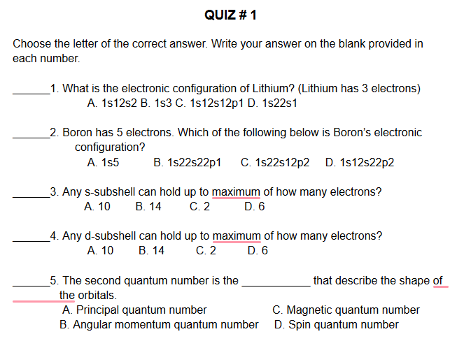 QUIZ # 1
Choose the letter of the correct answer. Write your answer on the blank provided in
each number.
_1. What is the electronic configuration of Lithium? (Lithium has 3 electrons)
A. 1s12s2 B. 1s3 C. 1s12s12p1 D. 1s22s1
_2. Boron has 5 electrons. Which of the following below is Boron's electronic
configuration?
A. 1s5
B. 1s22s22p1
C. 1s22s12p2 D. 1s12s22p2
_3. Any s-subshell can hold up to maximum of how many electrons?
C. 2
В. 14
A. 10
D. 6
_4. Any d-subshell can hold up to maximum of how many electrons?
C. 2
А. 10
В. 14
D. 6
_5. The second quantum number is the
that describe the shape of
the orbitals.
A. Principal quantum number
B. Angular momentum quantum number
C. Magnetic quantum number
D. Spin quantum number
