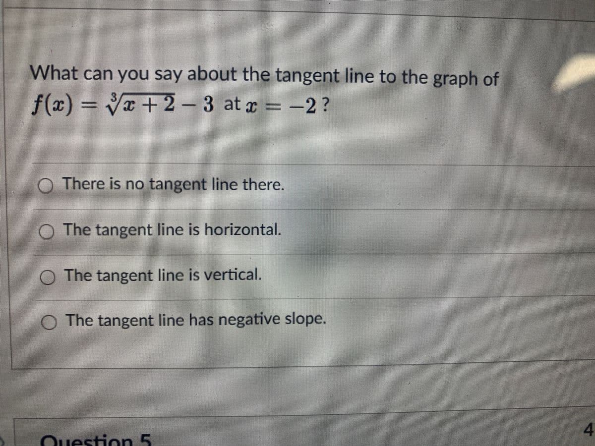 What can you say about the tangent line to the graph of
f(x) = Væ + 2 – 3 at ¤ = –2?
O There is no tangent line there.
O The tangent line is horizontal.
O The tangent line is vertical.
O The tangent line has negative slope.
4.
Question 5
