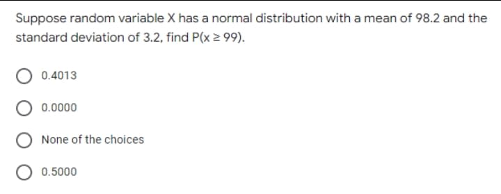 Suppose random variable X has a normal distribution with a mean of 98.2 and the
standard deviation of 3.2, find P(x 2 99).
0.4013
0.0000
None of the choices
0.5000
