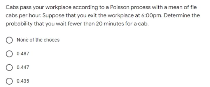 Cabs pass your workplace according to a Poisson process with a mean of fie
cabs per hour. Suppose that you exit the workplace at 6:00pm. Determine the
probability that you wait fewer than 20 minutes for a cab.
None of the choces
0.487
0.447
0.435

