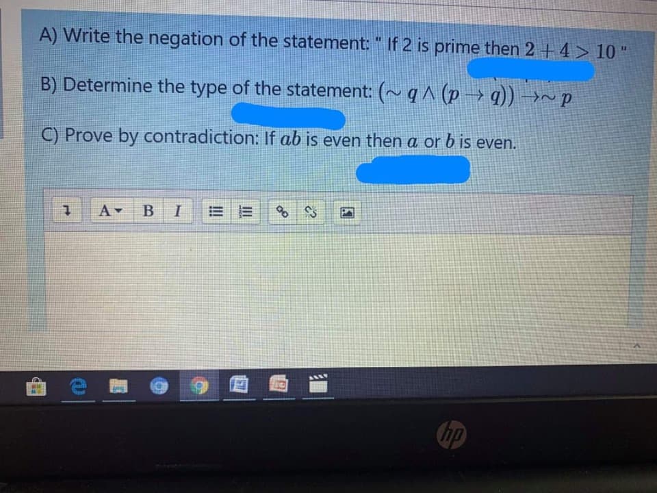 A) Write the negation of the statement: " If 2 is prime then 2 + 4 > 10
B) Determine the type of the statement: (~ q ^ (p → q)) →~ p
C) Prove by contradiction: If ab is even then a or b is even.
