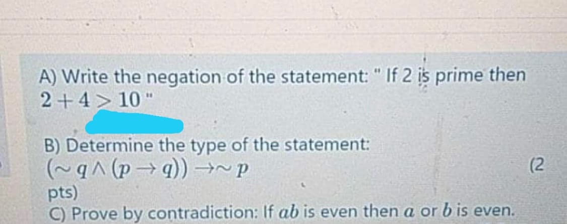 A) Write the negation of the statement: " If 2 is prime then
2+4> 10 "
B) Determine the type of the statement:
(2
pts)
C) Prove by contradiction: If ab is even then a or b is even.
