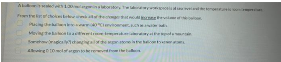 A balloon is sealed with 1.00 mol argon in a laboratory. The laboratory workspace is at sea level and the temperature is room temperature.
From the list of choices below. check all of the changes that would increase the volume of this balloon.
Placing the balloon into a warm (40 °C) environment, such as a water bath.
Moving the balloon to a different room-temperature laboratory at the top of a mountain.
Somehow (magically?) changing all of the argon atoms in the balloon to xenon atoms.
Allowing 0.10 mol of argon to be removed from the balloon.