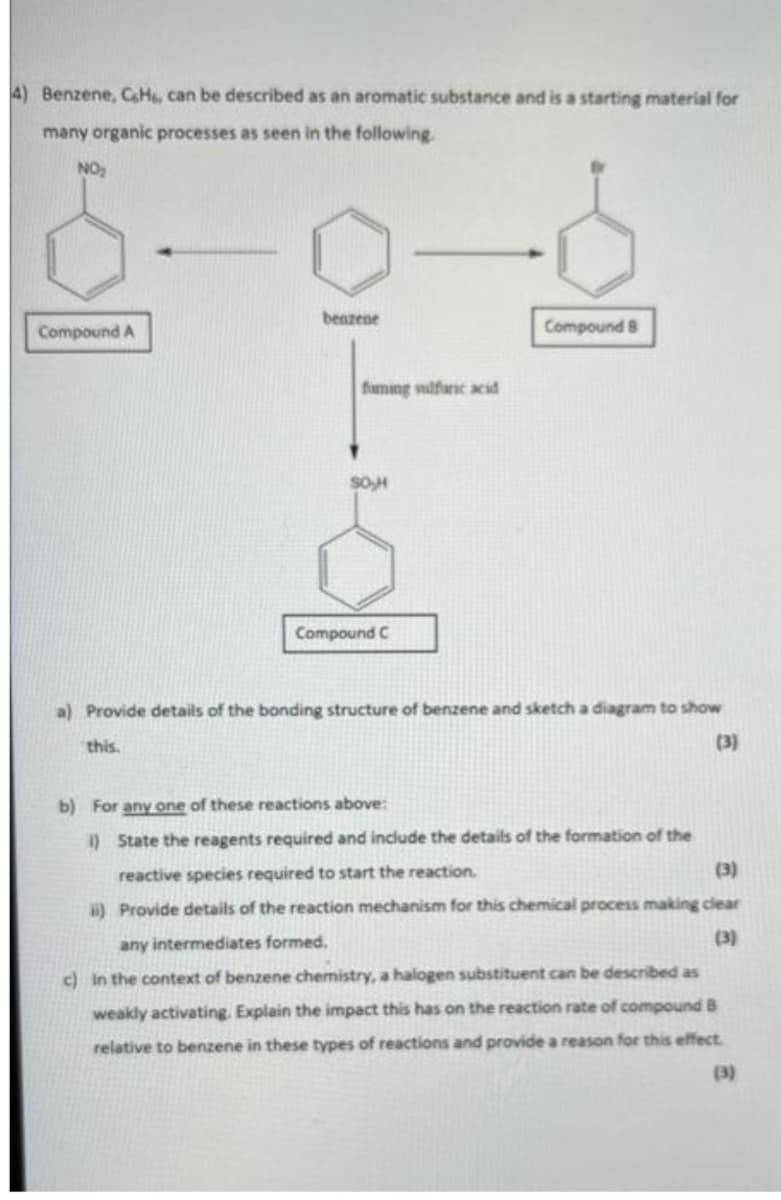 4) Benzene, CeH6, can be described as an aromatic substance and is a starting material for
many organic processes as seen in the following.
NO₂
benzene
Compound B
Compound A
Compound C
a) Provide details of the bonding structure of benzene and sketch a diagram to show
(3)
this.
b) For any one of these reactions above:
1) State the reagents required and include the details of the formation of the
(3)
reactive species required to start the reaction.
ii) Provide details of the reaction mechanism for this chemical process making clear
any intermediates formed.
(3)
c) in the context of benzene chemistry, a halogen substituent can be described as
weakly activating. Explain the impact this has on the reaction rate of compound B
relative to benzene in these types of reactions and provide a reason for this effect
(3)
faming sulfuric acid