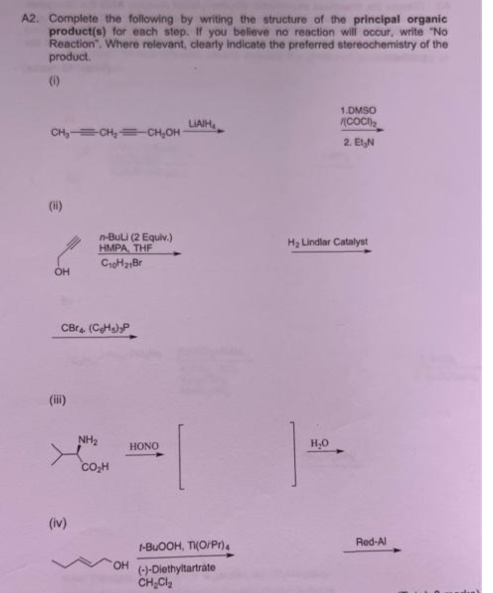 A2. Complete the following by writing the structure of the principal organic
product(s) for each step. If you believe no reaction will occur, write "No
Reaction". Where relevant, clearly indicate the preferred stereochemistry of the
product.
(0)
1.DMSO
(COC)
LIAIH
CH₂=CH₂=CH₂OH
2. Et₂N
(ii)
n-Buli (2 Equiv.)
HMPA, THE
H₂ Lindlar Catalyst
C10H21Br
H₂O
OH
CBr4 (CH)P
(iii)
(iv)
NH₂
CO₂H
OH
HONO
1-BuOOH, TI(O/Pr)4
(-)-Diethyltartrate
CH₂Cl₂
Red-Al