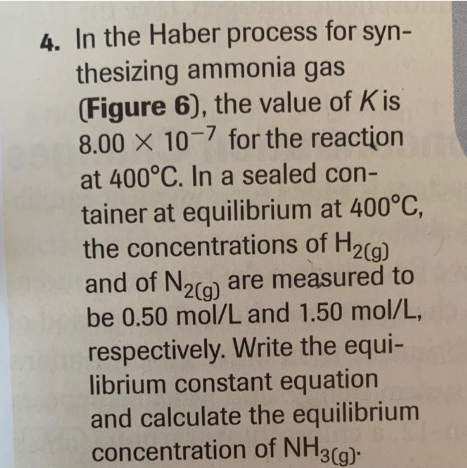 4. In the Haber process for syn-
thesizing ammonia gas
(Figure 6), the value of Kis
8.00 X 10-7 for the reaction
at 400°C. In a sealed con-
tainer at equilibrium at 400°C,
the concentrations of H₂(g)
and of N2(g) are measured to
be 0.50 mol/L and 1.50 mol/L,
respectively. Write the equi-
librium constant equation
and calculate the equilibrium
concentration of NH3(g).