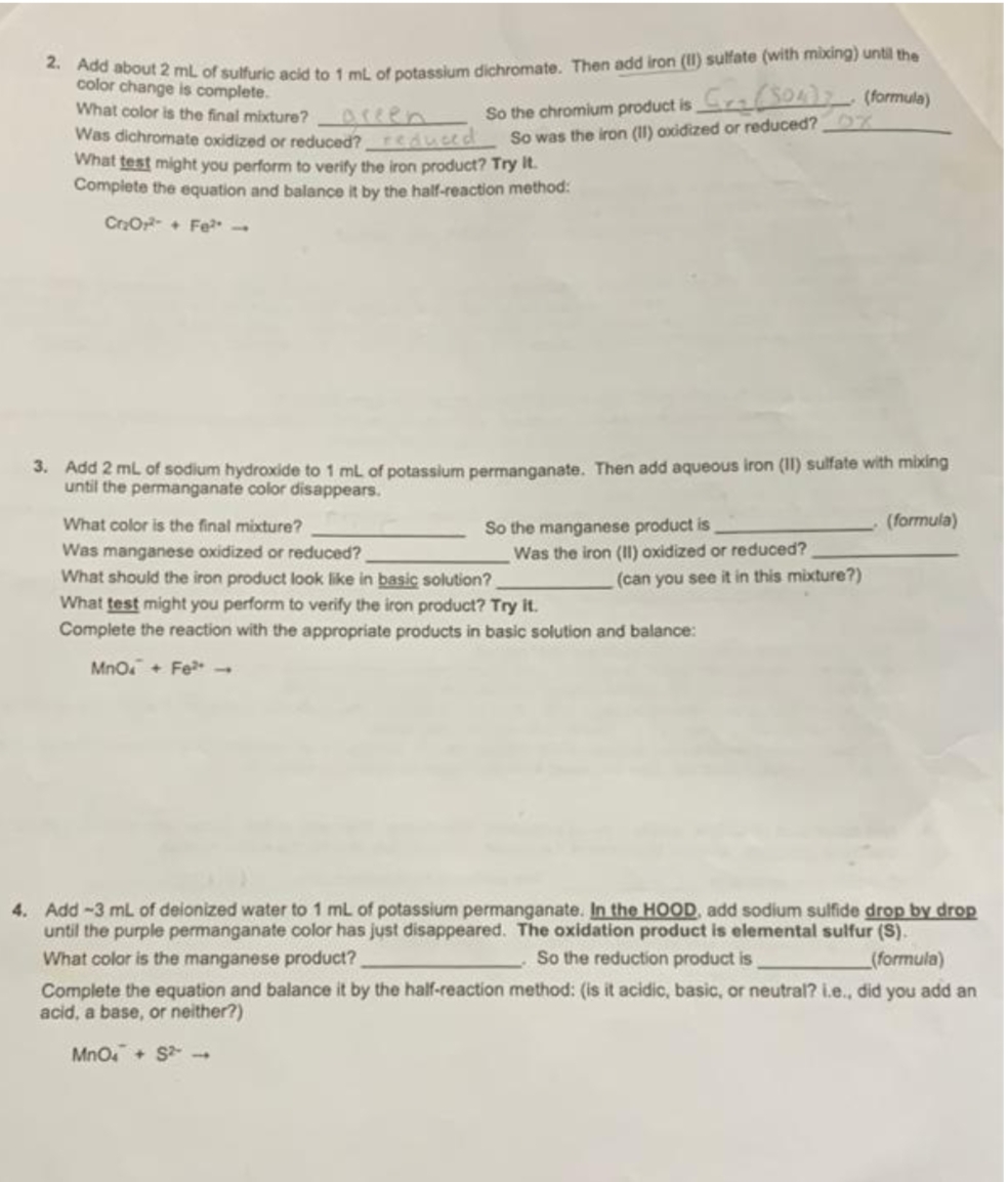 2. Add about 2 mL of sulfuric acid to 1 mL of potassium dichromate. Then add iron (II) sulfate (with mixing) until the
color change is complete.
What color is the final mixture?
C₂ (504) (formula)
So the chromium product is
So was the iron (11) oxidized or reduced?
Was dichromate oxidized or reduced? reduced
What test might you perform to verify the iron product? Try it.
Complete the equation and balance it by the half-reaction method:
Cr₂O²+ Fe** -
3. Add 2 mL of sodium hydroxide to 1 mL of potassium permanganate. Then add aqueous iron (II) sulfate with mixing
until the permanganate color disappears.
What color is the final mixture?
So the manganese product is
(formula)
Was manganese oxidized or reduced?
Was the iron (II) oxidized or reduced?
(can you see it in this mixture?)
What should the iron product look like in basic solution?
What test might you perform to verify the iron product? Try it.
Complete the reaction with the appropriate products in basic solution and balance:
MnO + Fe
4. Add-3 mL of deionized water to 1 mL of potassium permanganate. In the HOOD, add sodium sulfide drop by drop
until the purple permanganate color has just disappeared. The oxidation product is elemental sulfur (S).
What color is the manganese product?
So the reduction product is
Complete the equation and balance it by the half-reaction method: (is it acidic, basic, or neutral? i.e., did you add an
acid, a base, or neither?)
(formula)
MnO4 + S²-