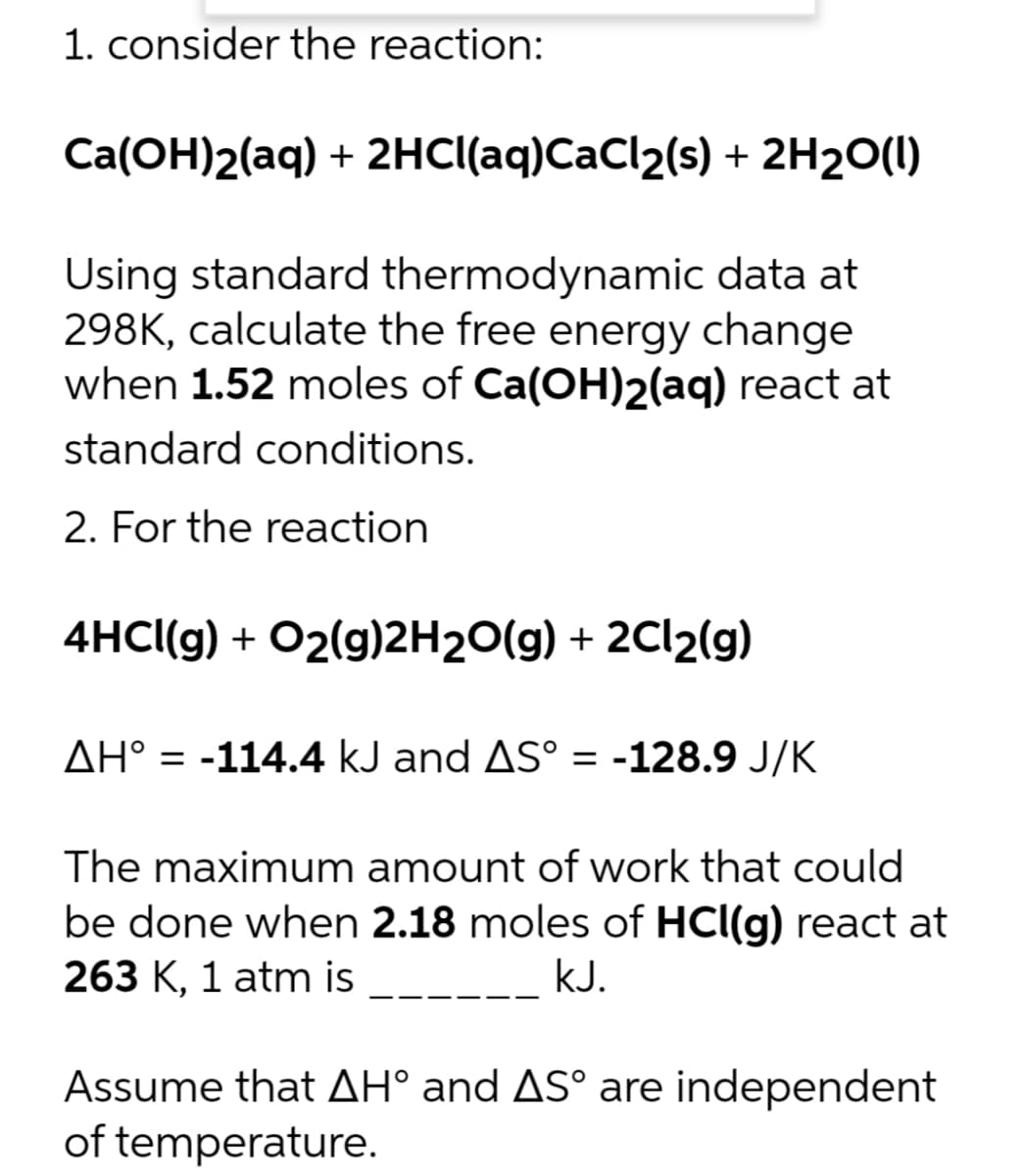 1. consider the reaction:
Ca(OH)2(aq) + 2HCl(aq)CaCl₂(s) + 2H₂O(l)
Using standard thermodynamic data at
298K, calculate the free energy change
when 1.52 moles of Ca(OH)2(aq) react at
standard conditions.
2. For the reaction
4HCl(g) + O2(g)2H₂O(g) + 2Cl₂(g)
AH° -114.4 kJ and AS° = -128.9 J/K
The maximum amount of work that could
be done when 2.18 moles of HCl(g) react at
263 K, 1 atm is
kJ.
Assume that AH° and AS° are independent
of temperature.