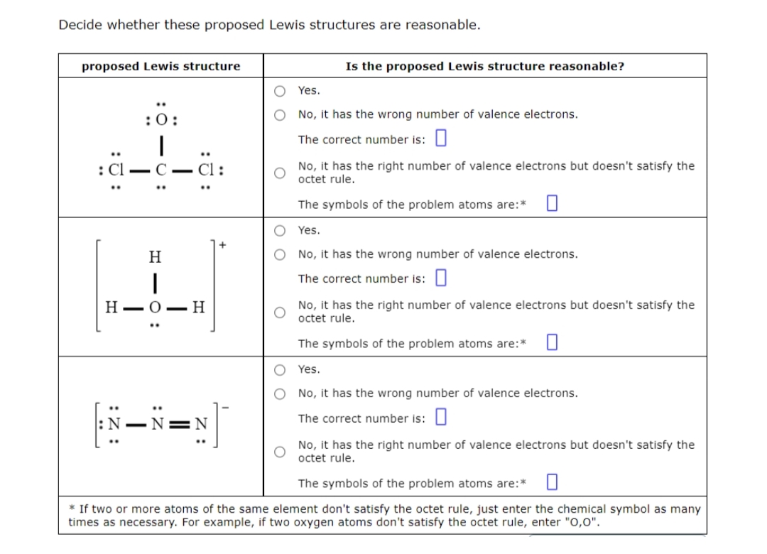 Decide whether these proposed Lewis structures are reasonable.
proposed Lewis structure
Is the proposed Lewis structure reasonable?
Yes.
:0:
No, it has the wrong number of valence electrons.
|
The correct number is: 0
: Cl - C
Cl:
No, it has the right number of valence electrons but doesn't satisfy the
octet rule.
The symbols of the problem atoms are:* 0
Yes.
No, it has the wrong number of valence electrons.
The correct number is:
H-O-
H
No, it has the right number of valence electrons but doesn't satisfy the
octet rule.
The symbols of the problem atoms are:* 0
O
Yes.
O
No, it has the wrong number of valence electrons.
JFRZ
The correct number is: 0
N
No, it has the right number of valence electrons but doesn't satisfy the
octet rule.
The symbols of the problem atoms are:* 0
* If two or more atoms of the same element don't satisfy the octet rule, just enter the chemical symbol as many
times as necessary. For example, if two oxygen atoms don't satisfy the octet rule, enter "0,0".
:ܘ:
H10:
Η