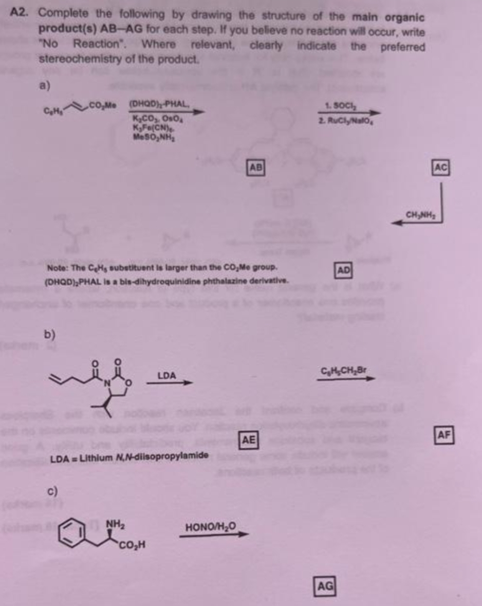 A2. Complete the following by drawing the structure of the main organic
product(s) AB-AG for each step. If you believe no reaction will occur, write
"No Reaction". Where relevant, clearly indicate the preferred
stereochemistry of the product.
a)
CO,Me (DHQD), PHAL,
K.CO,. 0.0.
K₂Fe(CN)
M-SO, NH
1. SOCI
2. RuCly/Nalo
AB
AC
AD
Note: The CeHs substituent is larger than the CO₂Me group.
(DHQD),PHAL is a bis-dihydroquinidine phthalazine derivative.
b)
C₂H₂CH₂Br
LDA
LDA= Lithium N,N-dilsopropylamide
c)
NH₂
CO₂H
HONO/H₂O
AE
AG
CHÍNH
AF