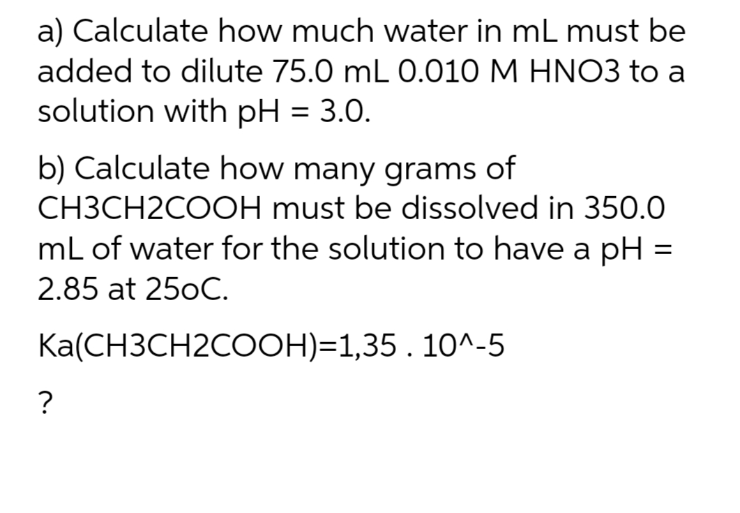 a) Calculate how much water in mL must be
added to dilute 75.0 mL 0.010 M HNO3 to a
solution with pH = 3.0.
b) Calculate how many grams of
CH3CH2COOH must be dissolved in 350.0
mL of water for the solution to have a pH
2.85 at 25oC.
=
Ka(CH3CH2COOH)=1,35 . 10^-5
?