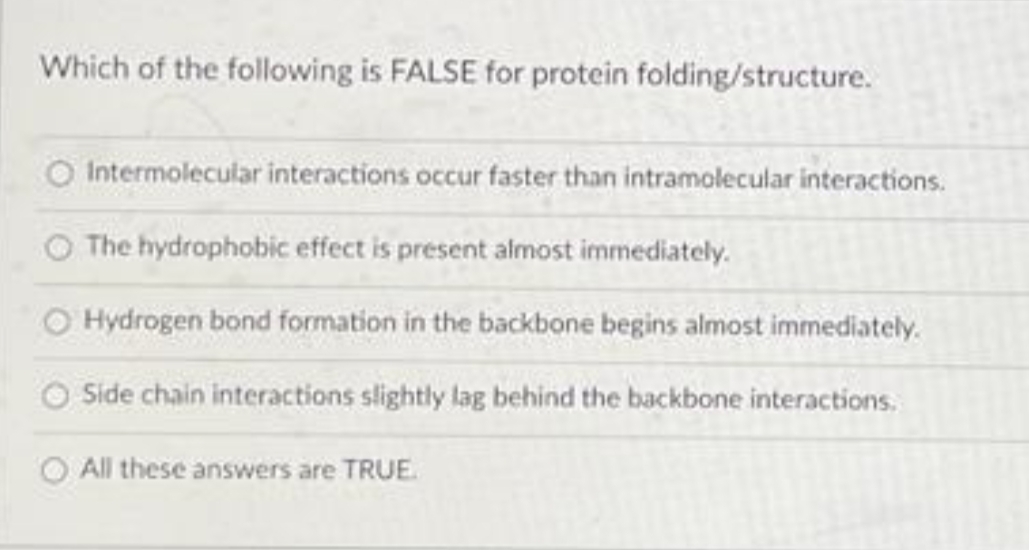 Which of the following is FALSE for protein folding/structure.
O Intermolecular interactions occur faster than intramolecular interactions.
The hydrophobic effect is present almost immediately.
Hydrogen bond formation in the backbone begins almost immediately.
Side chain interactions slightly lag behind the backbone interactions.
All these answers are TRUE.