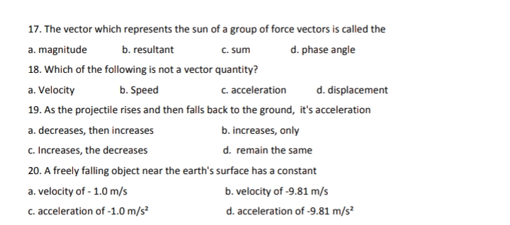 17. The vector which represents the sun of a group of force vectors is called the
a. magnitude
b. resultant
C. sum
d. phase angle
18. Which of the following is not a vector quantity?
a. Velocity
b. Speed
c. acceleration
d. displacement
19. As the projectile rises and then falls back to the ground, it's acceleration
a. decreases, then increases
b. increases, only
c. Increases, the decreases
d. remain the same
20. A freely falling object near the earth's surface has a constant
a. velocity of - 1.0 m/s
b. velocity of -9.81 m/s
c. acceleration of -1.0 m/s?
d. acceleration of -9.81 m/s?
