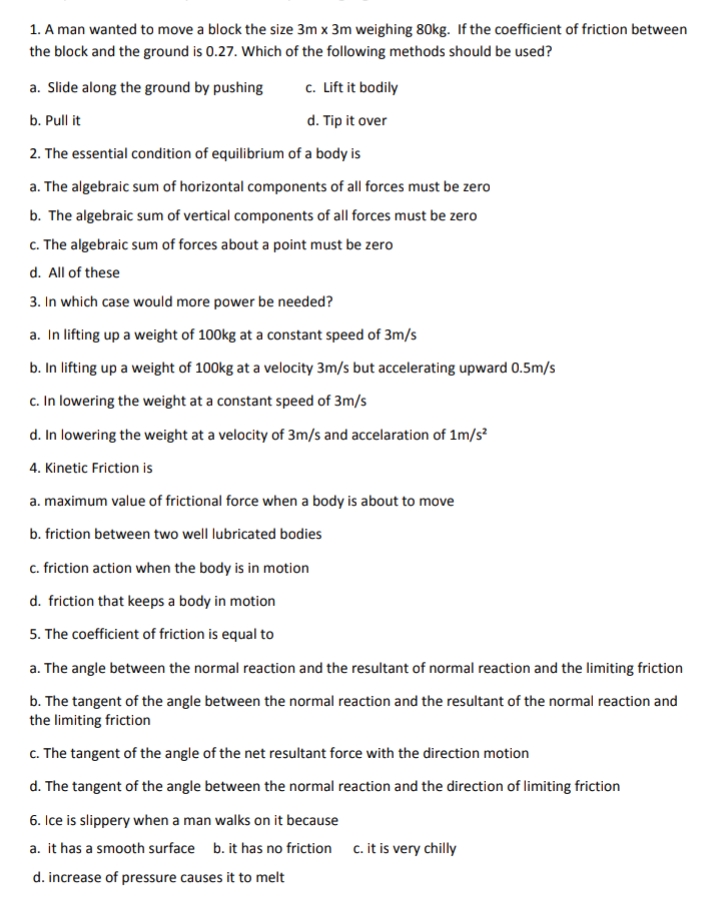 1. A man wanted to move a block the size 3m x 3m weighing 80kg. If the coefficient of friction between
the block and the ground is 0.27. Which of the following methods should be used?
a. Slide along the ground by pushing
c. Lift it bodily
b. Pull it
d. Tip it over
2. The essential condition of equilibrium of a body is
a. The algebraic sum of horizontal components of all forces must be zero
b. The algebraic sum of vertical components of all forces must be zero
c. The algebraic sum of forces about a point must be zero
d. All of these
3. In which case would more power be needed?
a. In lifting up a weight of 100kg at a constant speed of 3m/s
b. In lifting up a weight of 100kg at a velocity 3m/s but accelerating upward 0.5m/s
c. In lowering the weight at a constant speed of 3m/s
d. In lowering the weight at a velocity of 3m/s and accelaration of 1m/s
4. Kinetic Friction is
a. maximum value of frictional force when a body is about to move
b. friction between two well lubricated bodies
c. friction action when the body is in motion
d. friction that keeps a body in motion
5. The coefficient of friction is equal to
a. The angle between the normal reaction and the resultant of normal reaction and the limiting friction
b. The tangent of the angle between the normal reaction and the resultant of the normal reaction and
the limiting friction
c. The tangent of the angle of the net resultant force with the direction motion
d. The tangent of the angle between the normal reaction and the direction of limiting friction
6. Ice is slippery when a man walks on it because
a. it has a smooth surface b. it has no friction c. it is very chilly
d. increase of pressure causes it to melt
