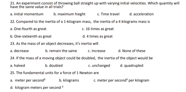 21. An experiment consist of throwing ball straight up with varying initial velocities. Which quantity will
have the same value in all trials?
a. initial momentum
b. maximum hieght
c. Time travel
d. acceleration
22. Compared to the inertia of a 1-kilogram mass, the inertia of a 4 kilograms mass is
a. One-fourth as great
c. 16 times as great
b. One-sixteenth as great
d. 4 times as great
23. As the mass of an object decreases, it's inertia will
. As
a. decrease
b. remain the same
c. Increase
d. None of these
24. If the mass of a moving object could be doubled, the inertia of the object would be
a. halved
b. doubled
c. unchanged
d. quadrupled
25. The fundamental units for a force of 1 Newton are
a. meter per second?
b. kilograms
c. meter per second? per kilogram
d. kilogram meters per second ?
