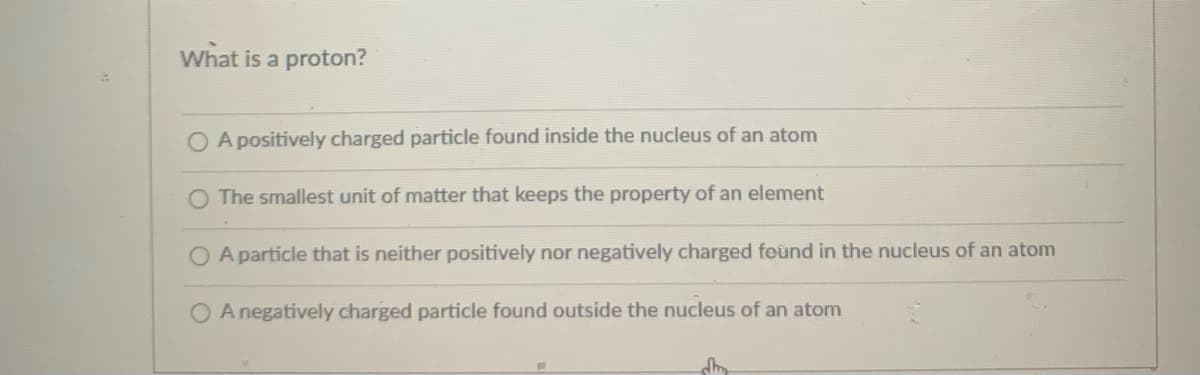 What is a proton?
O A positively charged particle found inside the nucleus of an atom
O The smallest unit of matter that keeps the property of an element
O A particle that is neither positively nor negatively charged feund in the nucleus of an atom
A negatively charged particle found outside the nucleus of an atom
