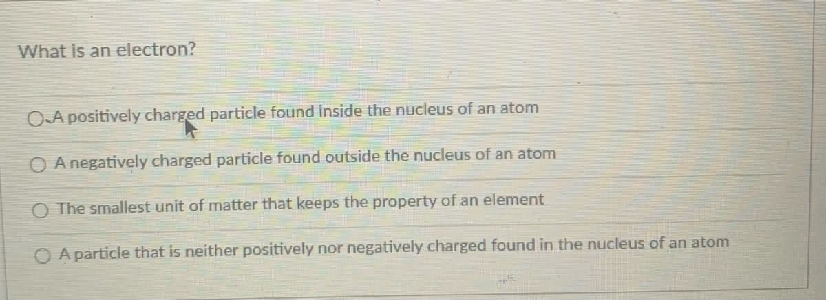 What is an electron?
OA positively charged particle found inside the nucleus of an atom
A negatively charged particle found outside the nucleus of an atom
The smallest unit of matter that keeps the property of an element
O A particle that is neither positively nor negatively charged found in the nucleus of an atom
